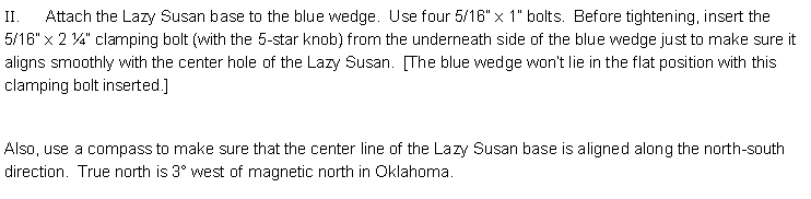 Text Box: II.      Attach the Lazy Susan base to the blue wedge.  Use four 5/16” x 1” bolts.  Before tightening, insert the 5/16” x 2 ¼” clamping bolt (with the 5-star knob) from the underneath side of the blue wedge just to make sure it aligns smoothly with the center hole of the Lazy Susan.  [The blue wedge won’t lie in the flat position with this clamping bolt inserted.] Also, use a compass to make sure that the center line of the Lazy Susan base is aligned along the north-south direction.  True north is 3° west of magnetic north in Oklahoma. 