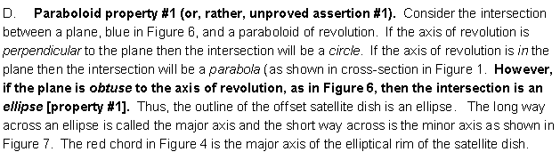 Text Box: D.     Paraboloid property #1 (or, rather, unproved assertion #1).  Consider the intersection between a plane, blue in Figure 6, and a paraboloid of revolution.  If the axis of revolution is perpendicular to the plane then the intersection will be a circle.  If the axis of revolution is in the plane then the intersection will be a parabola (as shown in cross-section in Figure 1.  However, if the plane is obtuse to the axis of revolution, as in Figure 6, then the intersection is an ellipse [property #1].  Thus, the outline of the offset satellite dish is an ellipse.   The long way across an ellipse is called the major axis and the short way across is the minor axis as shown in Figure 7.  The red chord in Figure 4 is the major axis of the elliptical rim of the satellite dish. 