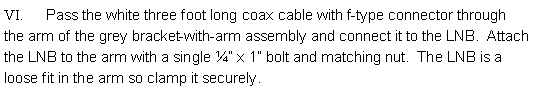 Text Box: VI.      Pass the white three foot long coax cable with f-type connector through the arm of the grey bracket-with-arm assembly and connect it to the LNB.  Attach the LNB to the arm with a single ¼” x 1” bolt and matching nut.  The LNB is a loose fit in the arm so clamp it securely. 
