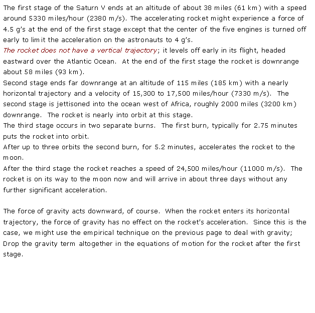 Text Box: The first stage of the Saturn V ends at an altitude of about 38 miles (61 km) with a speed around 5330 miles/hour (2380 m/s). The accelerating rocket might experience a force of 4.5 gs at the end of the first stage except that the center of the five engines is turned off early to limit the acceleration on the astronauts to 4 gs.The rocket does not have a vertical trajectory; it levels off early in its flight, headed eastward over the Atlantic Ocean.  At the end of the first stage the rocket is downrange about 58 miles (93 km).Second stage ends far downrange at an altitude of 115 miles (185 km) with a nearly horizontal trajectory and a velocity of 15,300 to 17,500 miles/hour (7330 m/s).  The second stage is jettisoned into the ocean west of Africa, roughly 2000 miles (3200 km)downrange.  The rocket is nearly into orbit at this stage.The third stage occurs in two separate burns.  The first burn, typically for 2.75 minutes puts the rocket into orbit.  After up to three orbits the second burn, for 5.2 minutes, accelerates the rocket to the moon.After the third stage the rocket reaches a speed of 24,500 miles/hour (11000 m/s).  The rocket is on its way to the moon now and will arrive in about three days without any further significant acceleration.The force of gravity acts downward, of course.  When the rocket enters its horizontal trajectory, the force of gravity has no effect on the rockets acceleration.  Since this is the case, we might use the empirical technique on the previous page to deal with gravity;  Drop the gravity term altogether in the equations of motion for the rocket after the first stage.